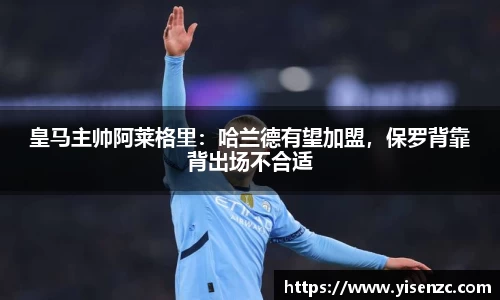 皇马主帅阿莱格里：哈兰德有望加盟，保罗背靠背出场不合适